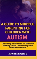 A Guide to Mindful Parenting for Children with Autism: Understanding Autism, Overcoming the Obstacles, and Effectively Parenting Autistic Children Usi B0CQRJQ8ZS Book Cover