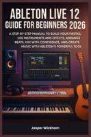 ABLETON LIVE 12 GUIDE FOR BEGINNERS 2026: A Step-by-Step Manual to Build Your First Tracks, Use Instruments and Effects, Arrange Beats, Mix with Confidence, and Create Music with Ableton’s Powerful To B0G4GXKR1F Book Cover