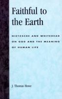 Faithful to the Earth: Nietzsche and Whitehead on God and the Meaning of Human Life 0742514455 Book Cover