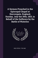 A sermon preached in the Episcopal Chapel at Harrowgate, England, Sunday, July the 30th, 1815, in behalf of the sufferers by the Battle of Waterloo 1378271920 Book Cover