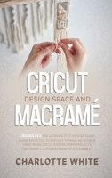 Cricut Design Space and Macrame: 2 Books in 1: The Ultimate Step-by-Step Guide. Learn Effective Strategies to Make Incredible Hand-Made Cricut and Macrame Projects Following Illustrated Practical Exam 1802711112 Book Cover