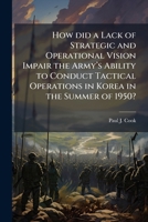 How did a Lack of Strategic and Operational Vision Impair the Armyâ (TM)s Ability to Conduct Tactical Operations in Korea in the Summer of 1950? 1025063945 Book Cover