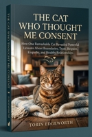 THE CAT WHO THOUGHT ME CONSENT: How One Remarkable Cat Revealed Powerful Lessons About Boundaries, Trust, Respect, Empathy, and Healthy Relationships B0H6SS63QJ Book Cover