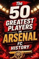 The 50 Greatest Players in Arsenal FC History: The Definitive Ranking of the Legends Who Shaped the Club B0H1RPYJS6 Book Cover
