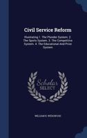 Civil Service Reform: Illustrating 1. The Plunder System. 2. The Spoils System. 3. The Competitive System. 4. The Educational And Prize System... 1340140535 Book Cover