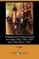 A Residence in France During the Years 1792, 1793, 1794 and 1795, Part II., 1793 Described in a Series of Letters from an English Lady: with General ... Remarks on the French Character and Manners 3849192709 Book Cover