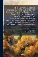 The Miraculous Host Tortured by the Jew, Under the Reign of Philip the Fair in 1290; Being One of the Legends Which Converted the Daughters and Niece ... De Saint-Jean]. With Mr. Loveday's Narrative 1023990318 Book Cover