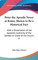 Peter The Apostle Never At Rome, Shown To Be A Historical Fact: With A Dissertation Of The Apostolic Authority Of The Symbol Or Creed Of The Church 1104199114 Book Cover