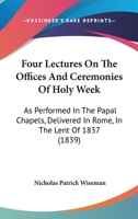 Four Lectures on the Offices and Ceremonies of Holy Week: As Performed in the Papal Chapels; Delivered in Rome in the Lent of MDCCCXXXVII (Classic Reprint) 148252726X Book Cover