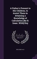 A Father's Present to His Children, to Assist Them in Attaining a Knowledge of Calculation [By B. Isaac. With] Key 1357754450 Book Cover