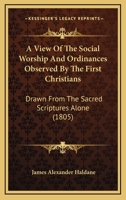 A View of the Social Worship and Ordinances Observed by the First Christians, Drawn From the Sacred Scriptures Alone; Being an Attempt to Enforce ... and Evil Consequences of Neglecting Them 1018855955 Book Cover