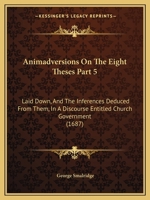 Animadversions On The Eight Theses Part 5: Laid Down, And The Inferences Deduced From Them, In A Discourse Entitled Church Government 1166424847 Book Cover