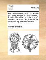 The rudiments of music: or, a short and easy treatise on that subject. To which is added, a collection of the best church-tunes, canons and anthems. By Robert Bremner. 1170817394 Book Cover