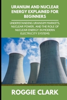 Uranium and Nuclear Energy Explained for Beginners: Understanding Uranium Markets, Nuclear Power, and the Role of Nuclear Energy in Modern Electricity Systems B0H1PM51RK Book Cover