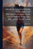 Medical Instructions Towards the Prevention and Cure of Chronic Diseases Peculiar to Women: In Which, Their Nature Is Fully Explained, and Their Treatment, by Regimen and Simple Medicins, Clearly Laid 1247377431 Book Cover