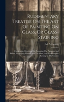 Rudimentary Treatise On The Art Of Painting On Glass, Or Glass-staining: Comprising Directions For Preparing The Pigments And Fluxes, For Laying Them ... And For Firing Or Burning In The Colours 1020425113 Book Cover