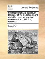 Information for Mrs Jean Ker, daughter of the deceased Lord Mark Ker, pursuer, against Alexander Earl of Home, defender. 1170004024 Book Cover