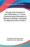 Message Of The President Of The United States, U. S. Grant, Communicating Information In Relation To Outrages Committed By Disloyal Persons In North Carolina And Other Southern States 0548409889 Book Cover