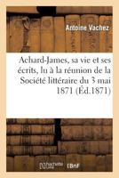 Achard-James, Sa Vie Et Ses A(c)Crits, Lu a la Ra(c)Union de La Socia(c)Ta(c) Litta(c)Raire Du 3 Mai 1871 2012474322 Book Cover