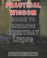 Practical Wisdom Guide to Enhance Everyday Living: Unlocking the Secrets to Elevate your Daily Life: Expert Advice for Empowering Your Everyday Experience B0CPH8FLKX Book Cover