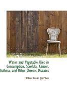 Water and Vegetable Diet in Consumption, Scrofula, Cancer, Asthma, and Other Chronic Diseases - Scholar's Choice Edition 1340695162 Book Cover