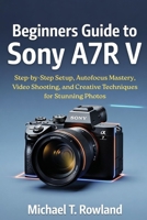 Beginners Guide to Sony A7R V: Step-by-Step Setup, Autofocus Mastery, Video Shooting, and Creative Techniques for Stunning Photos B0GMHNNMXP Book Cover