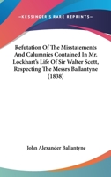 Refutation of the Misstatements and Calumnies Contained in Mr. Lockhart's Life of Sir Walter Scott, Bart., Respecting the Messrs. Ballantyne 1146480660 Book Cover
