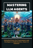 Mastering LLM Agents: Unleashed Power for Programmers and Developers to Build Smarter, Faster AI Solutions B0DPX13YNJ Book Cover