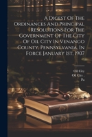 A Digest Of The Ordinances And Principal Resolutions For The Government Of The City Of Oil City In Venango County, Pennsylvania, In Force January 1st, 1907 102256465X Book Cover