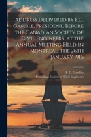 Address Delivered by F.C. Gamble, President, Before the Canadian Society of Civil Engineers, at the Annual Meeting Held in Montreal, the 26th January 1916 [microform] 1015316832 Book Cover
