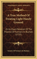 A True Method Of Treating Light Hazely Ground: Or An Exact Relation Of The Practice Of Farmers In Buchan 1437470947 Book Cover