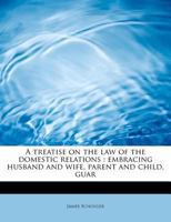A Treatise on the Law of the Domestic Relations; Embracing Husband and Wife, Parent and Child, Guardian and Ward, Infancy, and Master and Servant 1240195567 Book Cover