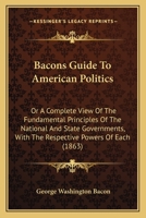 Bacons Guide To American Politics: Or A Complete View Of The Fundamental Principles Of The National And State Governments, With The Respective Powers Of Each 1377311643 Book Cover