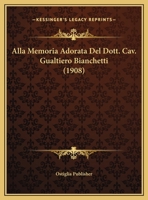 Alla Memoria Adorata Del Dott. Cav. Gualtiero Bianchetti (1908) 1169479324 Book Cover