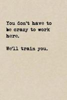 You Don't Have To Be Crazy To Work Here. We'll Train You.: A Cute + Funny Office Humor Notebook Colleague Welcome Gifts Cool Gag Gifts For Coworker 1077965818 Book Cover