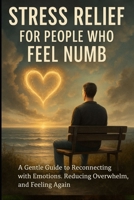 Stress Relief for People Who Feel Numb: A Gentle Guide to Reconnecting with Emotions, Reducing Overwhelm, and Feeling Again B0GC7BY9MH Book Cover