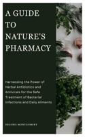 A GUIDE TO NATURE'S PHARMACY: Harnessing the Power of Herbal Antibiotics and Antivirals for the Safe treatment of Bacterial Infections and Daily Ailments B0CP4NTTLB Book Cover