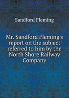 Mr. Sandford Fleming's Report on the Subject Referred to Him by the North Shore Railway Company 5518869932 Book Cover