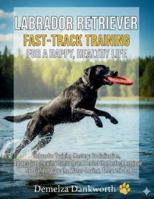 LABRADOR RETRIEVER: FAST-TRACK TRAINING FOR A HAPPY, HEALTHY LIFE: Labrador Training Mastery: Socialization, Aggressive Chewing Control, and Perfecting the Perfect Retrieve. B0G4W1MGNM Book Cover