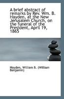 A brief abstract of remarks by Rev. Wm. B. Hayden, at the New Jerusalem Church, on the funeral of th 1354470028 Book Cover