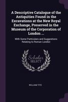 A Descriptive Catalogue of the Antiquities Found in the Excavations at the New Royal Exchange, Preserved in the Museum of the Corporation of London ...: With Some Particulars and Suggestions Relating  1340939614 Book Cover