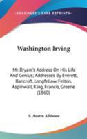 Washington Irving: Mr. Bryant's Address On His Life And Genius; Addresses By Everett, Bancroft, Longfellow, Felton, Aspinwall, King, Francis, Greene 1163895016 Book Cover