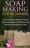 Soap Making for Beginners: Proven Secrets to Making All Natural Homemade Soaps That Will Rejuvenate, Refresh and Revitalize Your Skin 1990625398 Book Cover