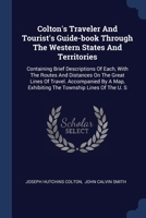 Colton's Traveler And Tourist's Guide-book Through The Western States And Territories: Containing Brief Descriptions Of Each, With The Routes And ... Exhibiting The Township Lines Of The U. S.... 137711256X Book Cover