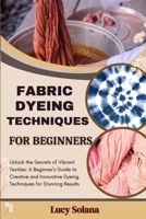 FABRIC DYEING TECHNIQUES FOR BEGINNERS: Unlock the Secrets of Vibrant Textiles: A Beginner's Guide to Creative and Innovative Dyeing Techniques for Stunning Results B0FH7894P2 Book Cover
