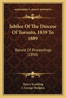 Jubilee Of The Diocese Of Toronto, 1839-1889: Record Of Proceedings Connected With The Celebration Of The Jubilee November 21st To The 28th, 1889, Inclusive 0548724202 Book Cover