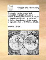 An enquiry into the ground and foundation of religion. Wherein is shewn, that religion is founded in nature. ... To which are added, I. A postscript, ... to a private letter, ... By Thomas Chubb. 114630336X Book Cover
