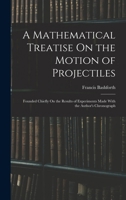 A Mathematical Treatise On the Motion of Projectiles: Founded Chiefly On the Results of Experiments Made with the Author's Chronograph 1016411480 Book Cover
