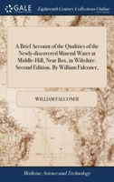 A brief account of the qualities of the newly-discovered mineral water at Middle-Hill, near Box, in Wiltshire. Second edition. By William Falconer, ... 1140938509 Book Cover