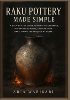 Raku Pottery Made Simple: A Step-by-Step Guide to Low-Fire Ceramics, DIY Backyard Kilns, and Creative Raku Firing Techniques at Home B0FFS5HGGQ Book Cover